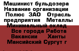 Машинист бульдозера › Название организации ­ Полюс, ЗАО › Отрасль предприятия ­ Металлы › Минимальный оклад ­ 1 - Все города Работа » Вакансии   . Ханты-Мансийский,Сургут г.